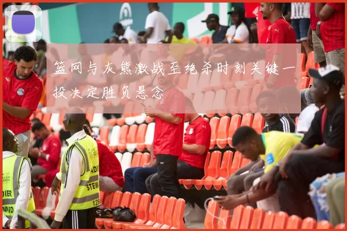 篮网与灰熊激战至绝杀时刻关键一投决定胜负悬念