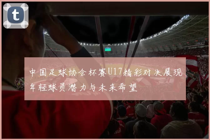 中国足球协会杯赛U17精彩对决展现年轻球员潜力与未来希望