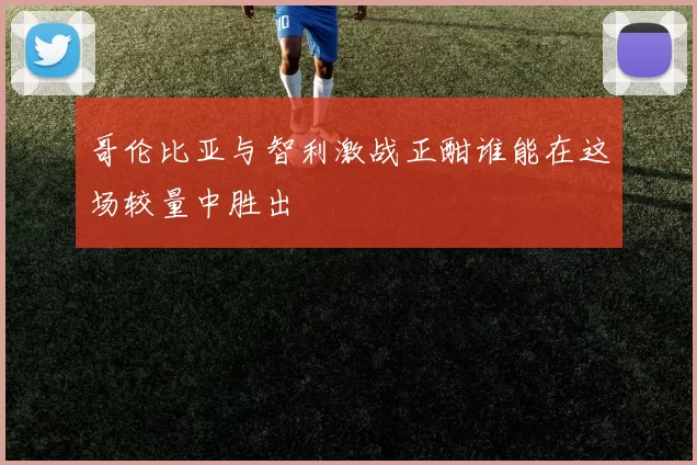 哥伦比亚与智利激战正酣谁能在这场较量中胜出